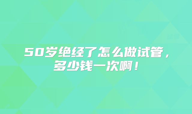 50岁绝经了怎么做试管,多少钱一次啊!