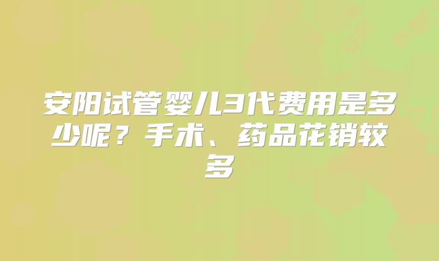 安阳试管婴儿3代费用是多少呢？手术、药品花销较多
