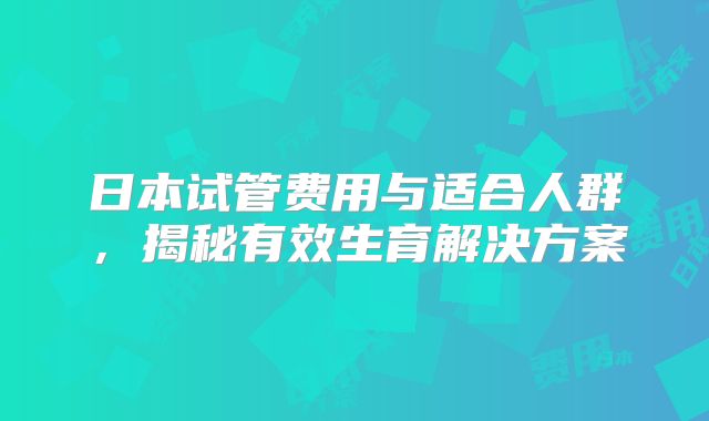 日本试管费用与适合人群,揭秘有效生育解决方案
