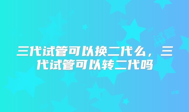 三代试管可以换二代么,三代试管可以转二代吗