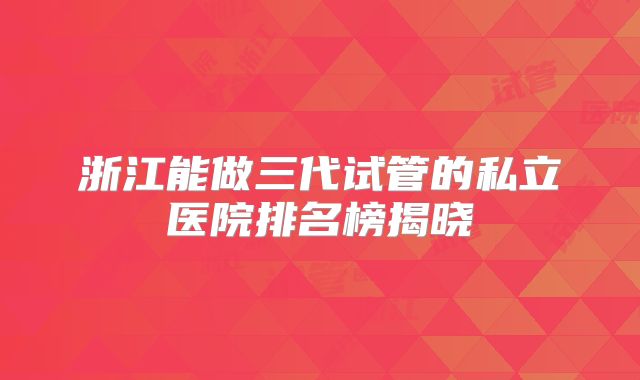 浙江能做三代试管的私立医院排名榜揭晓