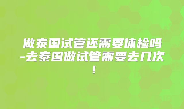做泰国试管还需要体检吗-去泰国做试管需要去几次！