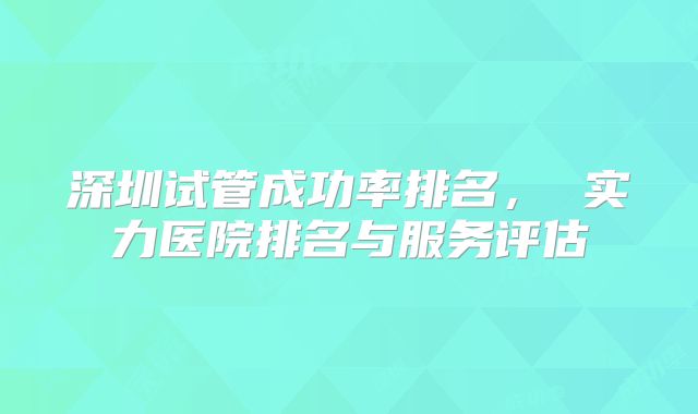 深圳试管成功率排名， 实力医院排名与服务评估