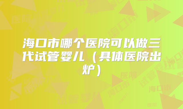 海口市哪个医院可以做三代试管婴儿（具体医院出炉）