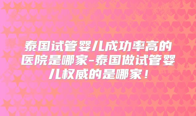 泰国试管婴儿成功率高的医院是哪家-泰国做试管婴儿权威的是哪家！