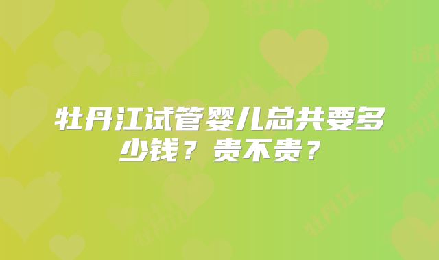 牡丹江试管婴儿总共要多少钱？贵不贵？