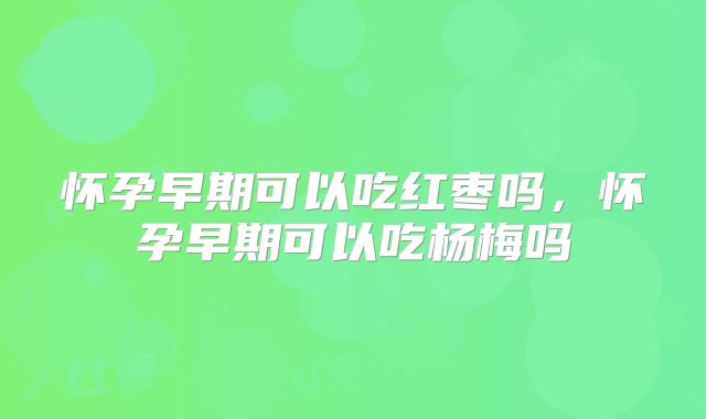 怀孕早期可以吃红枣吗,怀孕早期可以吃杨梅吗