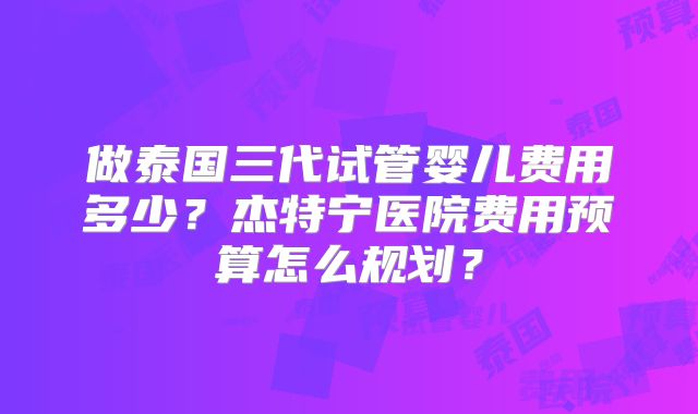 做泰国三代试管婴儿费用多少？杰特宁医院费用预算怎么规划？