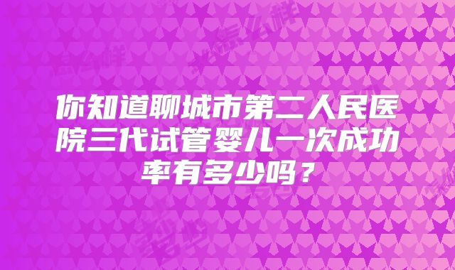 你知道聊城市第二人民医院三代试管婴儿一次成功率有多少吗？