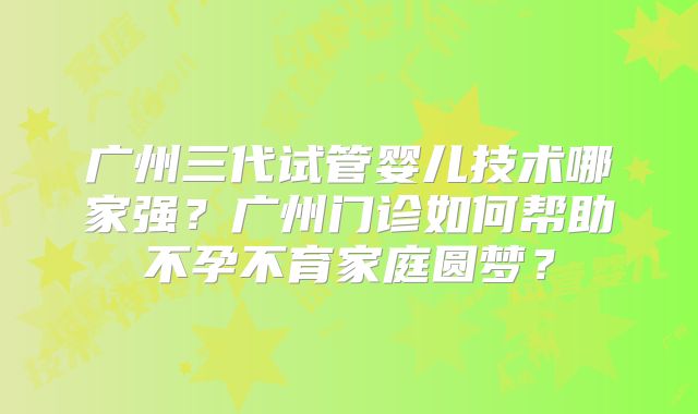 广州三代试管婴儿技术哪家强？广州门诊如何帮助不孕不育家庭圆梦？
