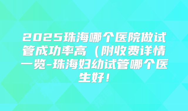 2025珠海哪个医院做试管成功率高(附收费详情一览-珠海妇幼试管哪个医生好!