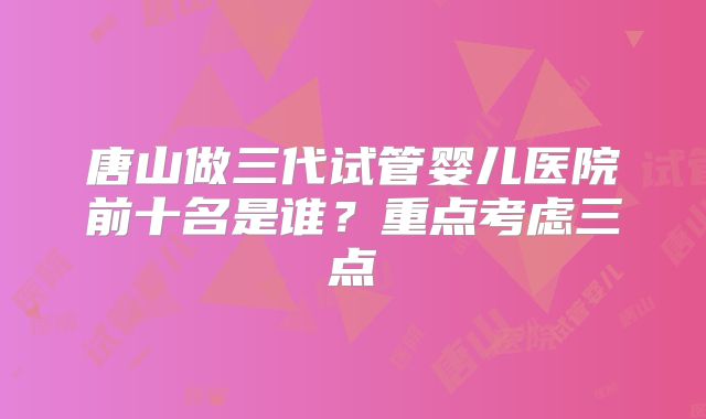唐山做三代试管婴儿医院前十名是谁？重点考虑三点