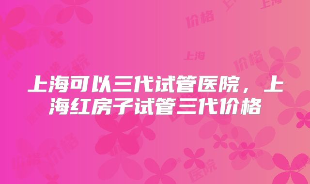 上海可以三代试管医院，上海红房子试管三代价格