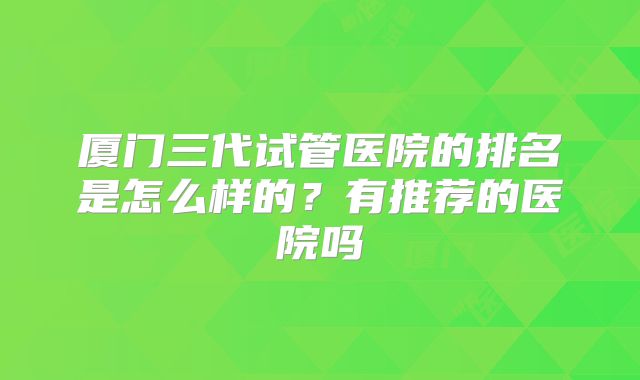 厦门三代试管医院的排名是怎么样的？有推荐的医院吗