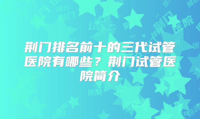 荆门排名前十的三代试管医院有哪些？荆门试管医院简介