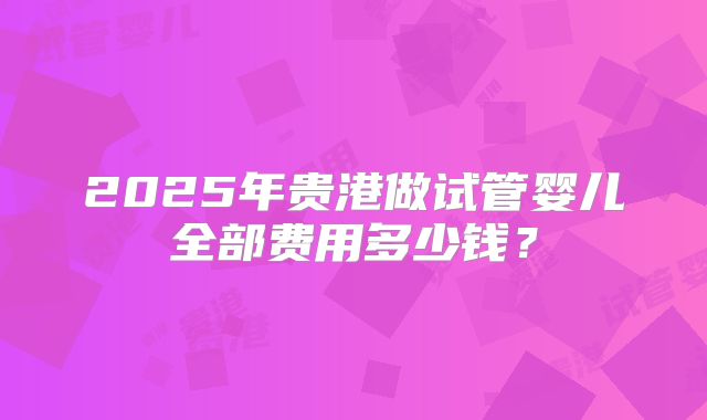 2025年贵港做试管婴儿全部费用多少钱？