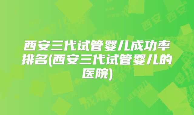 西安三代试管婴儿成功率排名(西安三代试管婴儿的医院)