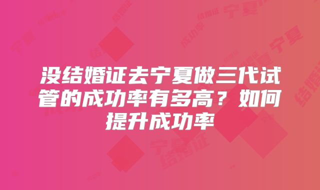 没结婚证去宁夏做三代试管的成功率有多高？如何提升成功率