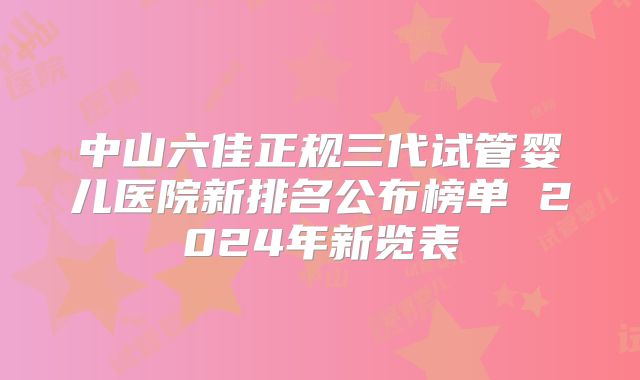 中山六佳正规三代试管婴儿医院新排名公布榜单 2024年新览表