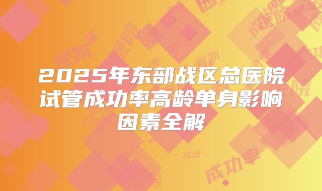 2025年东部战区总医院试管成功率高龄单身影响因素全解