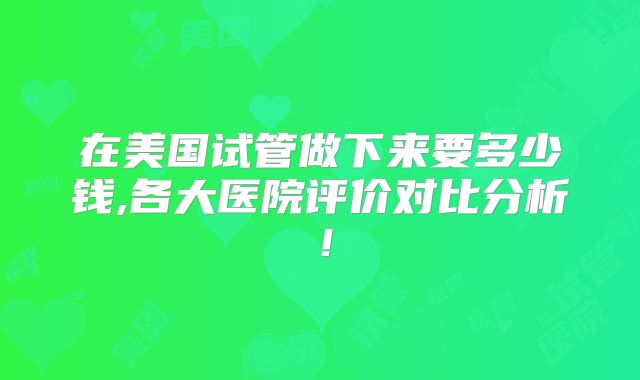 在美国试管做下来要多少钱,各大医院评价对比分析！