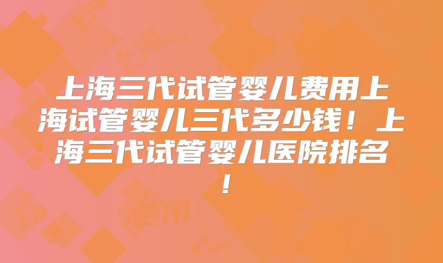 上海三代试管婴儿费用上海试管婴儿三代多少钱!上海三代试管婴儿医院排名!