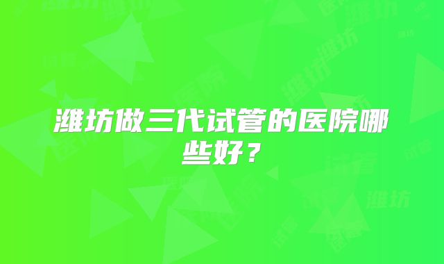 潍坊做三代试管的医院哪些好?