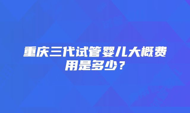 重庆三代试管婴儿大概费用是多少？