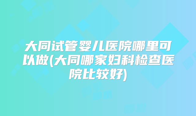 大同试管婴儿医院哪里可以做(大同哪家妇科检查医院比较好)