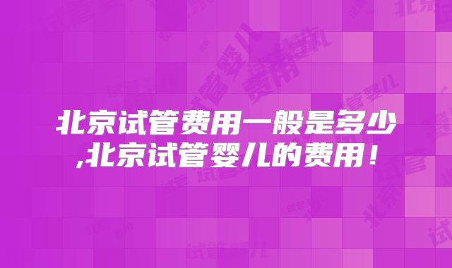 北京试管费用一般是多少,北京试管婴儿的费用！