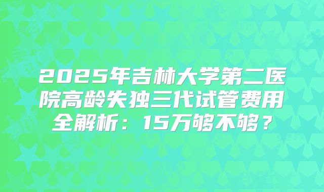 2025年吉林大学第二医院高龄失独三代试管费用全解析：15万够不够？