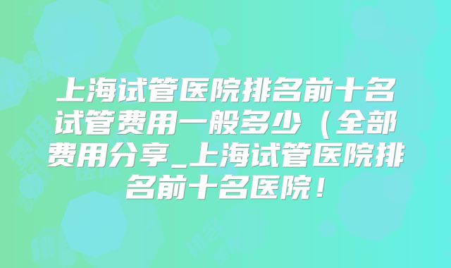 上海试管医院排名前十名试管费用一般多少(全部费用分享_上海试管医院排名前十名医院!