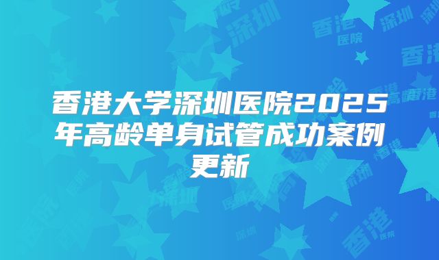 香港大学深圳医院2025年高龄单身试管成功案例更新