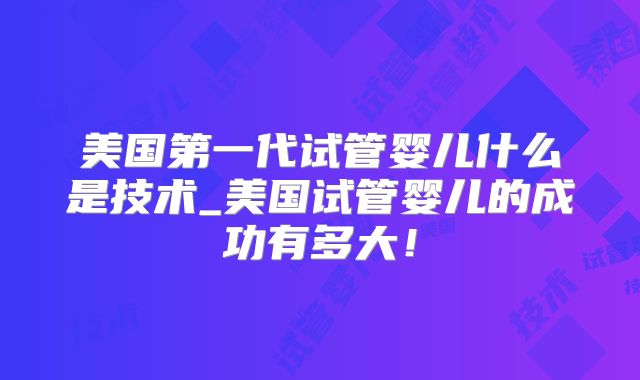 美国第一代试管婴儿什么是技术_美国试管婴儿的成功有多大！