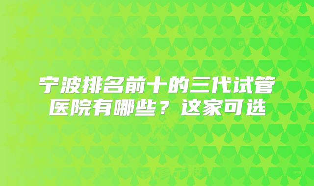 宁波排名前十的三代试管医院有哪些？这家可选