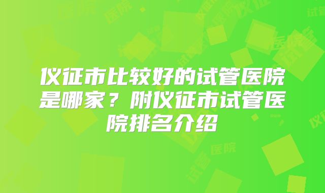 仪征市比较好的试管医院是哪家？附仪征市试管医院排名介绍