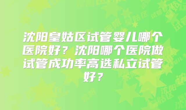 沈阳皇姑区试管婴儿哪个医院好？沈阳哪个医院做试管成功率高选私立试管好？