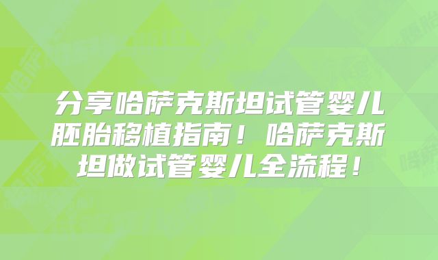 分享哈萨克斯坦试管婴儿胚胎移植指南！哈萨克斯坦做试管婴儿全流程！