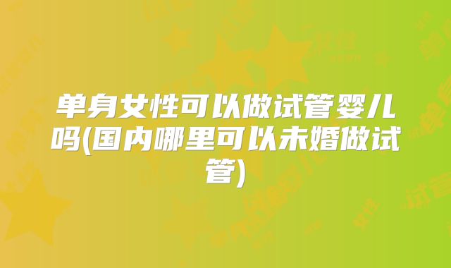 单身女性可以做试管婴儿吗(国内哪里可以未婚做试管)