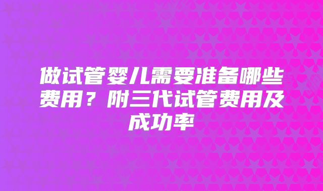做试管婴儿需要准备哪些费用？附三代试管费用及成功率