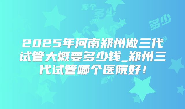 2025年河南郑州做三代试管大概要多少钱_郑州三代试管哪个医院好！