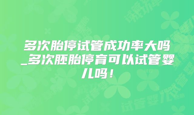 多次胎停试管成功率大吗_多次胚胎停育可以试管婴儿吗！