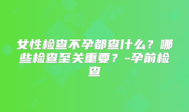 女性检查不孕都查什么？哪些检查至关重要？-孕前检查