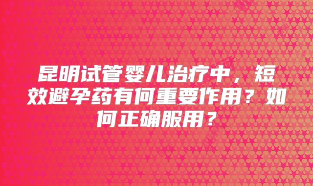 昆明试管婴儿治疗中，短效避孕药有何重要作用？如何正确服用？