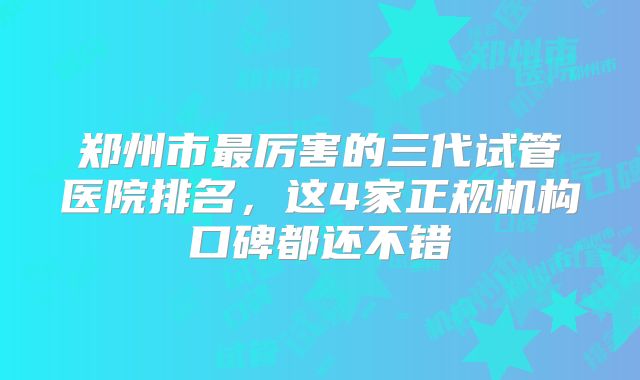 郑州市最厉害的三代试管医院排名，这4家正规机构口碑都还不错