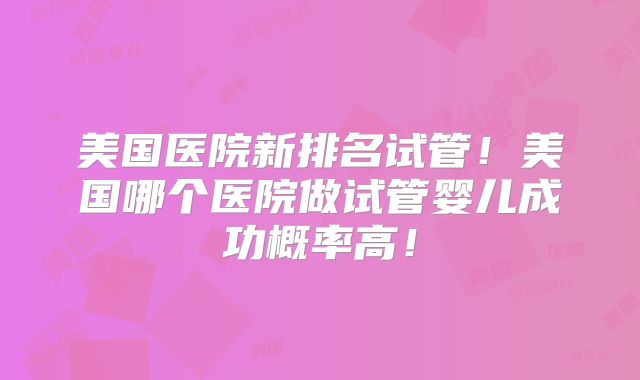美国医院新排名试管！美国哪个医院做试管婴儿成功概率高！