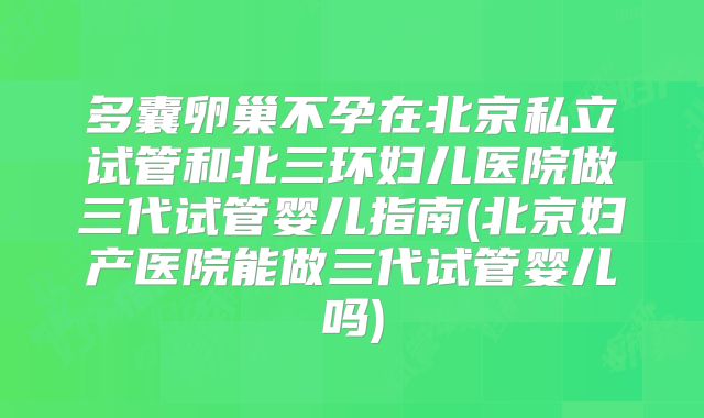 多囊卵巢不孕在北京私立试管和北三环妇儿医院做三代试管婴儿指南(北京妇产医院能做三代试管婴儿吗)