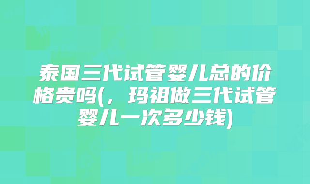 泰国三代试管婴儿总的价格贵吗(，玛祖做三代试管婴儿一次多少钱)