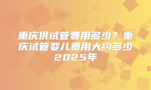 重庆供试管费用多少？重庆试管婴儿费用大约多少2025年