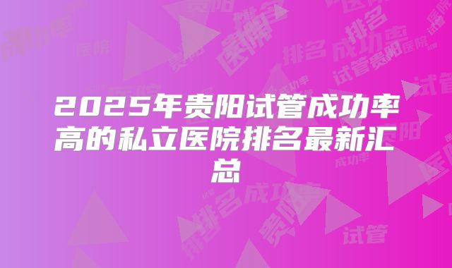 2025年贵阳试管成功率高的私立医院排名最新汇总